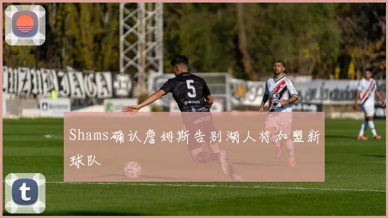 Shams确认詹姆斯告别湖人将加盟新球队